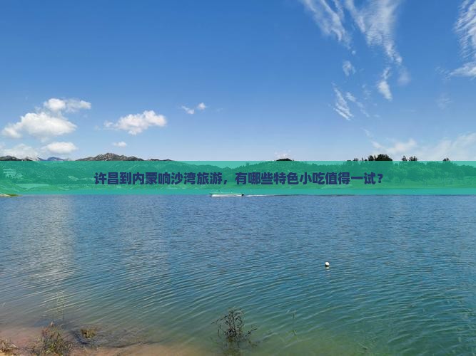许昌到内蒙响沙湾旅游，有哪些特色小吃值得一试？