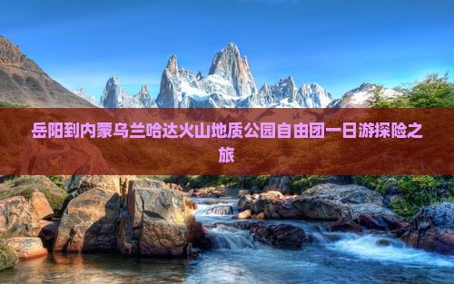 岳阳到内蒙乌兰哈达火山地质公园自由团一日游探险之旅