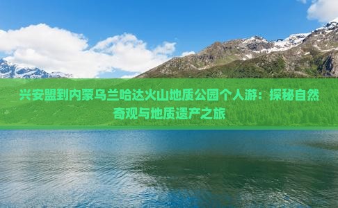 兴安盟到内蒙乌兰哈达火山地质公园个人游：探秘自然奇观与地质遗产之旅
