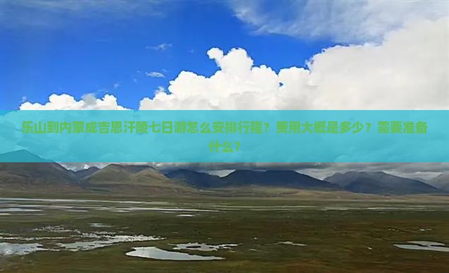 乐山到内蒙成吉思汗陵七日游怎么安排行程？费用大概是多少？需要准备什么？