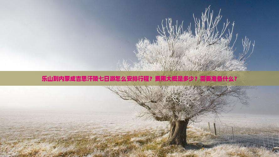 乐山到内蒙成吉思汗陵七日游怎么安排行程？费用大概是多少？需要准备什么？