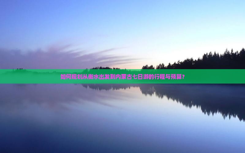 如何规划从衡水出发到内蒙古七日游的行程与预算？