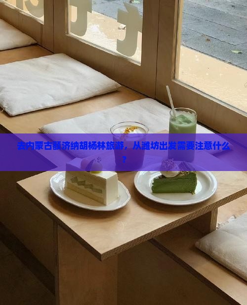 去内蒙古额济纳胡杨林旅游，从潍坊出发需要注意什么？