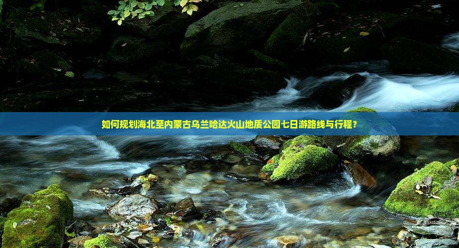 如何规划海北至内蒙古乌兰哈达火山地质公园七日游路线与行程？