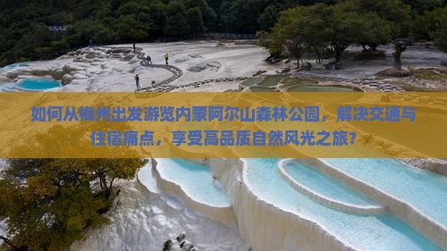 如何从梅州出发游览内蒙阿尔山森林公园，解决交通与住宿痛点，享受高品质自然风光之旅？