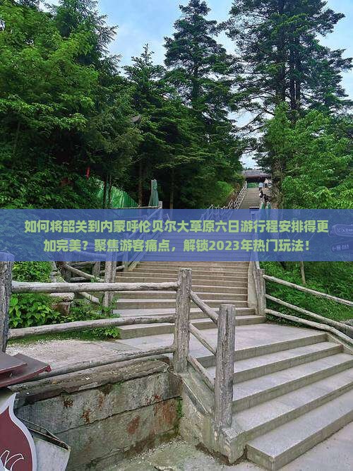 如何将韶关到内蒙呼伦贝尔大草原六日游行程安排得更加完美？聚焦游客痛点，解锁2023年热门玩法！