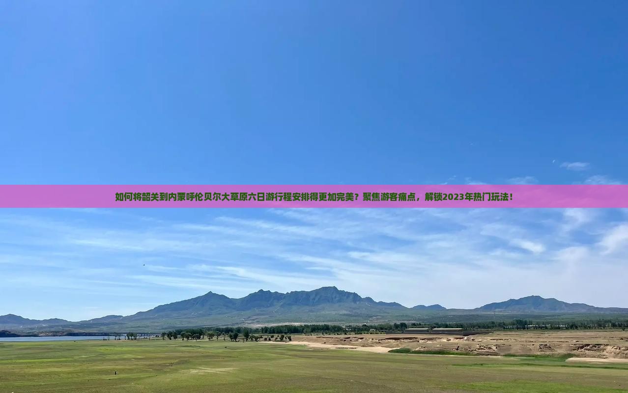 如何将韶关到内蒙呼伦贝尔大草原六日游行程安排得更加完美？聚焦游客痛点，解锁2023年热门玩法！