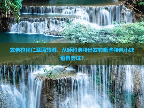 去希拉穆仁草原旅游，从呼和浩特出发有哪些特色小吃值得尝试？