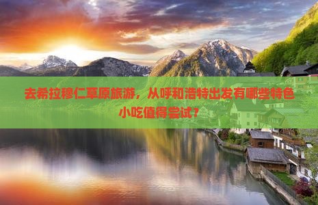 去希拉穆仁草原旅游，从呼和浩特出发有哪些特色小吃值得尝试？