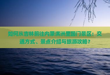 如何从吉林前往内蒙满洲里国门景区：交通方式、景点介绍与旅游攻略？