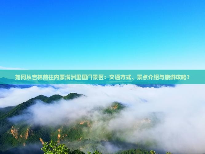 如何从吉林前往内蒙满洲里国门景区：交通方式、景点介绍与旅游攻略？