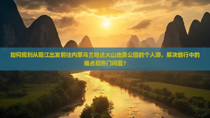 如何规划从阳江出发前往内蒙乌兰哈达火山地质公园的个人游，解决旅行中的痛点和热门问题？