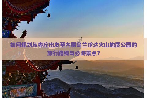 如何规划从枣庄出发至内蒙乌兰哈达火山地质公园的旅行路线与必游景点？