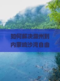 如何解决滁州到内蒙响沙湾自由行中的交通与住宿痛点？