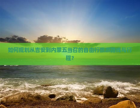 如何规划从吉安到内蒙五当召的自由行旅游路线与行程？