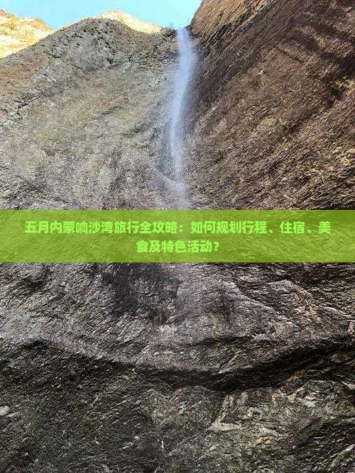 五月内蒙响沙湾旅行全攻略：如何规划行程、住宿、美食及特色活动？