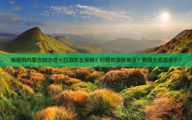 海南到内蒙古响沙湾七日游怎么安排？行程有哪些景点？费用大概是多少？