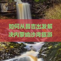 如何从昌吉出发解决内蒙响沙湾旅游的交通痛点？