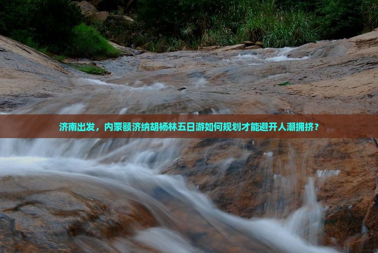 济南出发，内蒙额济纳胡杨林五日游如何规划才能避开人潮拥挤？