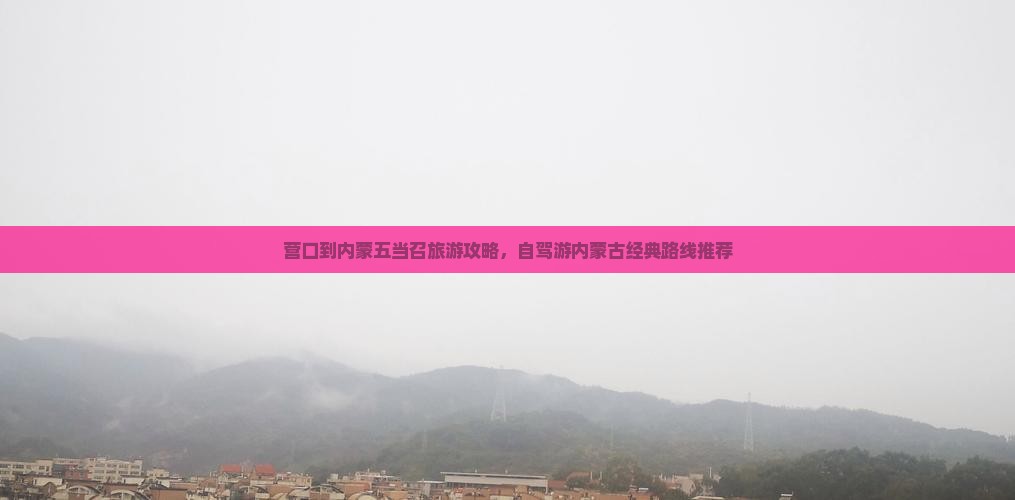 营口到内蒙五当召旅游攻略，自驾游内蒙古经典路线推荐