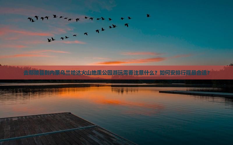 去鄢陵县到内蒙乌兰哈达火山地质公园游玩需要注意什么？如何安排行程最合适？
