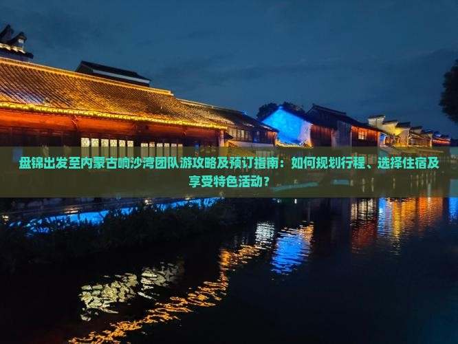 盘锦出发至内蒙古响沙湾团队游攻略及预订指南：如何规划行程、选择住宿及享受特色活动？