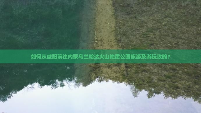 如何从咸阳前往内蒙乌兰哈达火山地质公园旅游及游玩攻略？