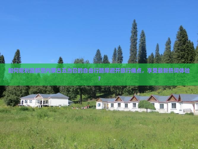 如何规划昌都至内蒙古五当召的自由行路犀避开旅行痛点，享受最新热词体验？