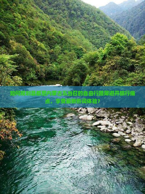如何规划昌都至内蒙古五当召的自由行路犀避开旅行痛点，享受最新热词体验？