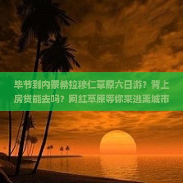 毕节到内蒙希拉穆仁草原六日游？背上房贷能去吗？网红草原等你来逃离城市喧嚣