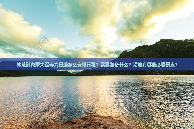 林芝到内蒙大召寺六日游怎么安排行程？需要准备什么？沿途有哪些必看景点？