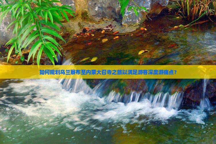 如何规划乌兰察布至内蒙大召寺之旅以满足游客深度游痛点？