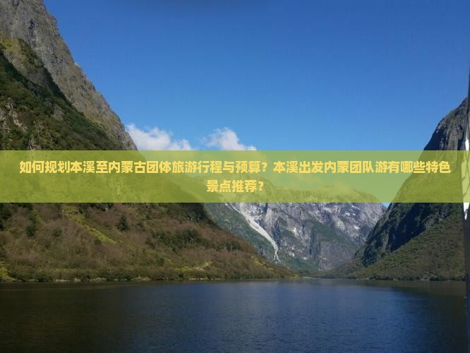 如何规划本溪至内蒙古团体旅游行程与预算？本溪出发内蒙团队游有哪些特色景点推荐？