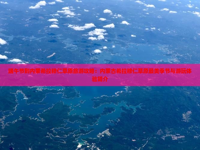 端午节到内蒙希拉穆仁草原旅游攻略：内蒙古希拉穆仁草原最美季节与游玩体验简介