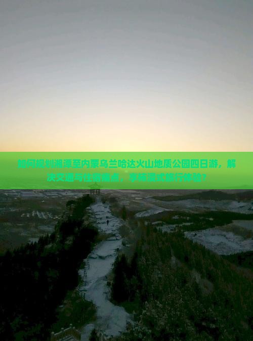 如何规划湘潭至内蒙乌兰哈达火山地质公园四日游，解决交通与住宿痛点，享柿浸式旅行体验？