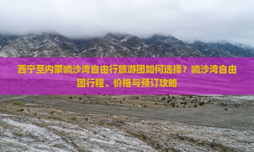 西宁至内蒙响沙湾自由行旅游团如何选择？响沙湾自由团行程、价格与预订攻略