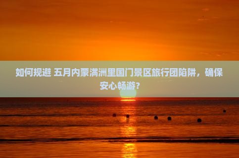 如何规避 五月内蒙满洲里国门景区旅行团陷阱，确保安心畅游？