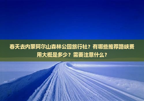 春天去内蒙阿尔山森林公园旅行社？有哪些推荐路峡费用大概是多少？需要注意什么？
