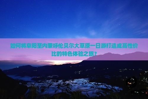 如何将阜阳至内蒙呼伦贝尔大草原一日游打造成高性价比的特色体验之旅？