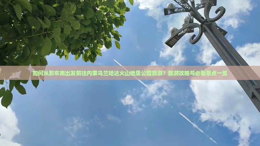 如何从黔东南出发前往内蒙乌兰哈达火山地质公园旅游？旅游攻略与必看景点一览