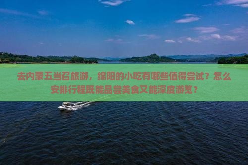 去内蒙五当召旅游，绵阳的小吃有哪些值得尝试？怎么安排行程既能品尝美食又能深度游览？