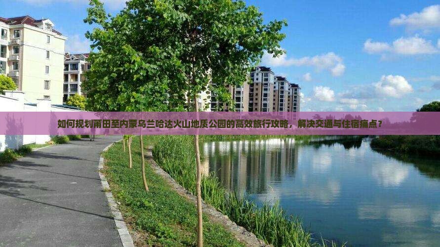 如何规划莆田至内蒙乌兰哈达火山地质公园的高效旅行攻略，解决交通与住宿痛点？