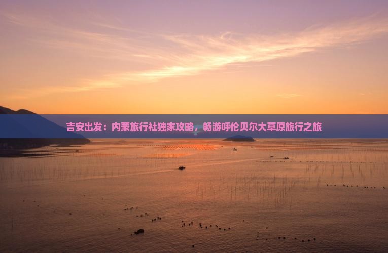 吉安出发：内蒙旅行社独家攻略，畅游呼伦贝尔大草原旅行之旅