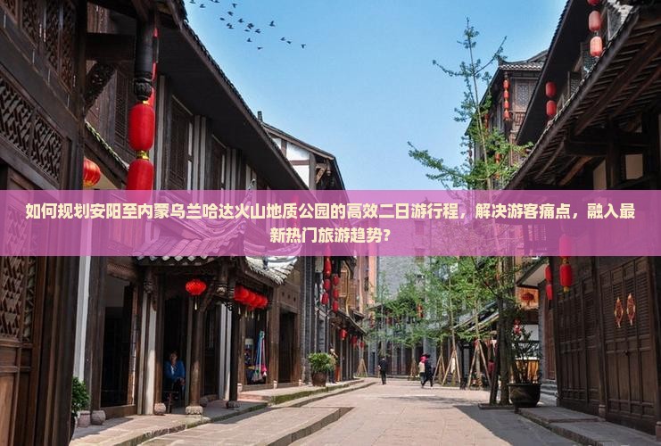 如何规划安阳至内蒙乌兰哈达火山地质公园的高效二日游行程，解决游客痛点，融入最新热门旅游趋势？