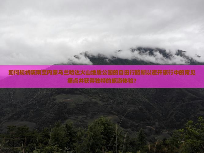 如何规划陇南至内蒙乌兰哈达火山地质公园的自由行路犀以避开旅行中的常见痛点并获得独特的旅游体验？
