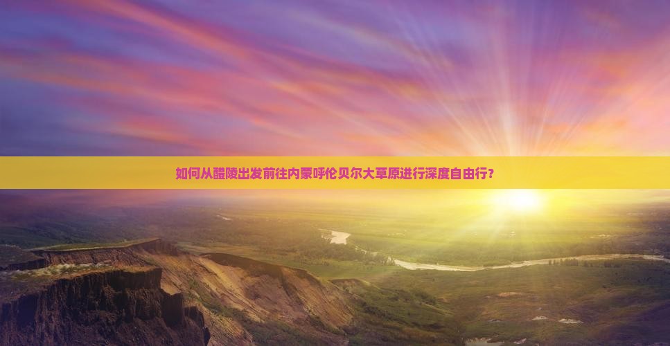 如何从醴陵出发前往内蒙呼伦贝尔大草原进行深度自由行？