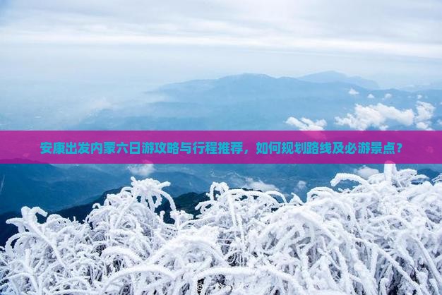 安康出发内蒙六日游攻略与行程推荐，如何规划路线及必游景点？
