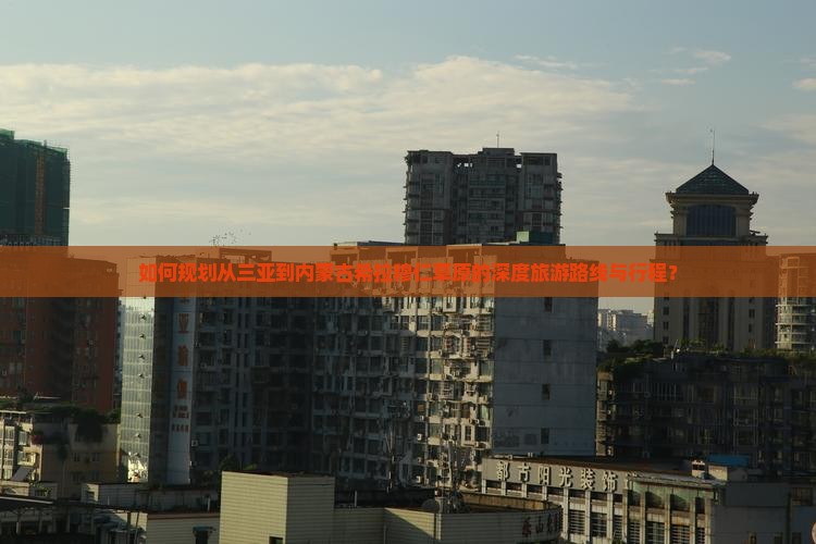如何规划从三亚到内蒙古希拉穆仁草原的深度旅游路线与行程？
