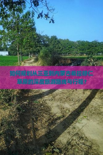 如何规划从三亚到内蒙古希拉穆仁草原的深度旅游路线与行程？