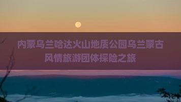 内蒙乌兰哈达火山地质公园乌兰蒙古风情旅游团体探险之旅